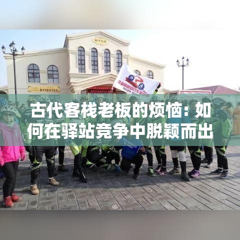 古代客栈老板的烦恼: 如何在驿站竞争中脱颖而出? 匠心服务与创新经营的秘诀分享